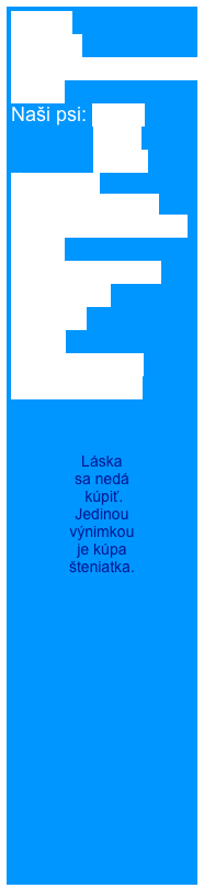 Home
Novinky
Rodézsky ridgeback
O nás
Naši psi: Cathy
               Berry
               Elisha
Šteniatka  
Šteniatko od nás 
Úspechy našej CHS  
BARF
Ridgeback shop
Fotogaléria
Kontakt
Linky
Kniha návštev
RR na adopciu



Láska 
sa nedá
 kúpiť. 
Jedinou 
výnimkou 
je kúpa 
šteniatka.

